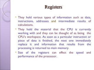 Registers They  hold  various types of  information  such as  data, instructions, addresses  and  intermediate results  of calculations. They  hold the material  that the  CPU is currently working with  and they can be thought of as being  the CPU’s workspace.  As soon as a particular instruction or piece of data is finished, the next one immediately replace it and information that results from the processing is returned to main memory. Size of the registers  can effect the  speed  and  performance  of the processor. 