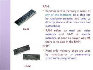 RAM:  Random access memory is name as  any of the locations  on a chip can be randomly selected  and  used to directly store  and  retrieve data and instructions RAM refers to  read  and  write memory  and RAM is  volatile memory , as soon as power was off, there is no data in the RAM. ROM:  Read only memory chips are used by manufactures  to permanently store some programmes . ROM RAM 