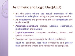 Arithmetic and Logic Unit(ALU) It’s the  place where the actual execution of the instructions take place  during the processing operation. All  calculations  are performed and all  comparisons  are made in ALU. Arithmetic operations   include  addition, subtraction, multiplication  and  division. Logical operations  compare numbers, letters and special characters. Comparison operations test for  three  conditions:  equal to  condition,  less than  conditions and  greater than  conditions where two values will be compared. 