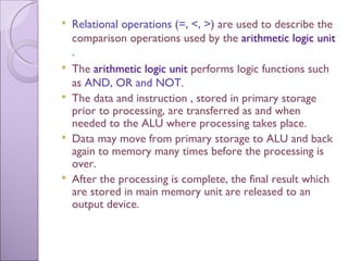 Relational operations (=, <, >)  are used to describe the comparison operations used by the  arithmetic logic unit . The  arithmetic logic unit  performs logic functions such as  AND, OR and NOT . The data and instruction , stored in primary storage prior to processing, are transferred as and when needed to the ALU where processing takes place. Data may move from primary storage to ALU and back again to memory many times before the processing is over. After the processing is complete, the final result which are stored in main memory unit are released to an output device. 
