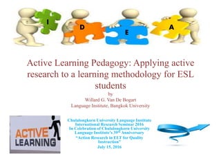 Active Learning Pedagogy: Applying active
research to a learning methodology for ESL
students
by
Willard G. Van De Bogart
Language Institute, Bangkok University
Chulalongkorn University Language Institute
International Research Seminar 2016
In Celebration of Chulalongkorn University
Language Institute’s 39th Anniversary
“Action Research in ELT for Quality
Instruction”
July 15, 2016
I
D
E
A
 
