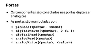 Portas 
● Os componentes são conectados nas portas digitais e 
analógicas 
● As portas são manipuladas por: 
○ pinMode(<porta>, <modo>) 
○ digitalWrite(<porta>), 0 ou 1) 
○ digitalRead(<porta>) 
○ analogRead(<porta>) 
○ analogWrite(<porta>, <valor>) 
 