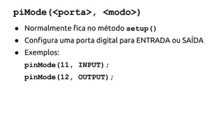 piMode(<porta>, <modo>) 
● Normalmente fica no método setup() 
● Configura uma porta digital para ENTRADA ou SAÍDA 
● Exemplos: 
pinMode(11, INPUT); 
pinMode(12, OUTPUT); 
 