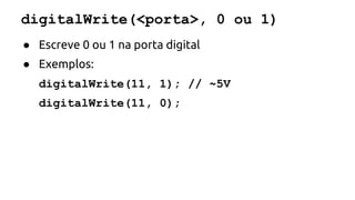 digitalWrite(<porta>, 0 ou 1) 
● Escreve 0 ou 1 na porta digital 
● Exemplos: 
digitalWrite(11, 1); // ~5V 
digitalWrite(11, 0); 
 