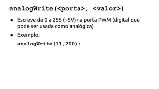analogWrite(<porta>, <valor>) 
● Escreve de 0 a 255 (~5V) na porta PWM (digital que 
pode ser usada como analógica) 
● Exemplo: 
analogWrite(11,200); 
 