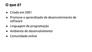 O que é? 
● Criado em 2001 
● Promove o aprendizado de desenvolvimento de 
software 
● Linguagem de programação 
● Ambiente de desenvolvimento 
● Comunidade online 
 