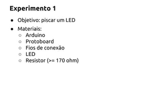 Experimento 1 
● Objetivo: piscar um LED 
● Materiais: 
○ Arduino 
○ Protoboard 
○ Fios de conexão 
○ LED 
○ Resistor (>= 170 ohm) 
 