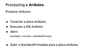 Processing e Arduino 
Preparar Arduino: 
● Conectar a placa Arduino 
● Executar a IDE Arduino 
● Abrir: 
Examples > Firmata > StandardFirmata 
● Subir o StandardFirmadata para a placa Arduino 
 