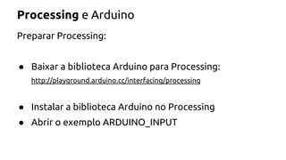 Processing e Arduino 
Preparar Processing: 
● Baixar a biblioteca Arduino para Processing: 
http://playground.arduino.cc/interfacing/processing 
● Instalar a biblioteca Arduino no Processing 
● Abrir o exemplo ARDUINO_INPUT 
 