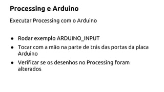 Processing e Arduino 
Executar Processing com o Arduino 
● Rodar exemplo ARDUINO_INPUT 
● Tocar com a mão na parte de trás das portas da placa 
Arduino 
● Verificar se os desenhos no Processing foram 
alterados 
 