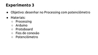 Experimento 3 
● Objetivo: desenhar no Processing com potenciômetro 
● Materiais: 
○ Processing 
○ Arduino 
○ Protoboard 
○ Fios de conexão 
○ Potenciômetro 
 