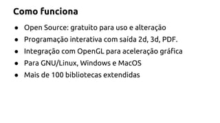 Como funciona 
● Open Source: gratuito para uso e alteração 
● Programação interativa com saída 2d, 3d, PDF. 
● Integração com OpenGL para aceleração gráfica 
● Para GNU/Linux, Windows e MacOS 
● Mais de 100 bibliotecas extendidas 
 