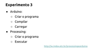 Experimento 3 
● Arduino: 
○ Criar o programa 
○ Compilar 
○ Carregar 
● Processing: 
○ Criar o programa 
○ Executar 
http://w.index.etc.br/processingearduino 
 