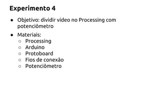 Experimento 4 
● Objetivo: dividir vídeo no Processing com 
potenciômetro 
● Materiais: 
○ Processing 
○ Arduino 
○ Protoboard 
○ Fios de conexão 
○ Potenciômetro 
 
