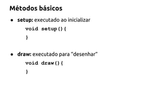 Métodos básicos 
● setup: executado ao inicializar 
void setup(){ 
} 
● draw: executado para “desenhar” 
void draw(){ 
} 
 