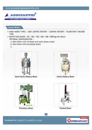 Cream Mixer:

 MAIN MIXER TYPES : SEMI CONTRA ROTARY / CONTRA ROTARY / PLANETARY/ ANCHOR
 TYPE
 BATCH SIZE RANGE : 50 / 100 / 150 / 250 / 500 /1000 Kgs Per Batch
 OPTIONAL CONFIGURATION :
  a. Main Mixer with oil phase and water phase vessel
  b. Main Mixer with one phase kettle
  c.




      Semi Contra Rotary Mixer                 Contra Rotary Mixer




          Planetary Mixer                         Packed Mixer
 