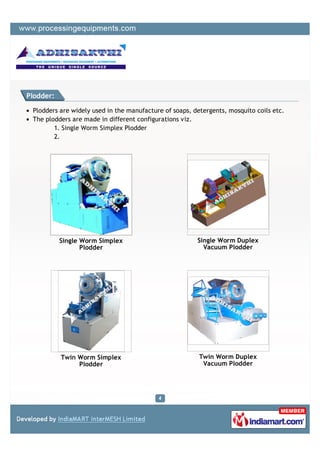 Plodder:

 Plodders are widely used in the manufacture of soaps, detergents, mosquito coils etc.
 The plodders are made in different configurations viz.
        1. Single Worm Simplex Plodder
        2.




           Single Worm Simplex                          Single Worm Duplex
                  Plodder                                 Vacuum Plodder




           Twin Worm Simplex                             Twin Worm Duplex
                Plodder                                   Vacuum Plodder
 
