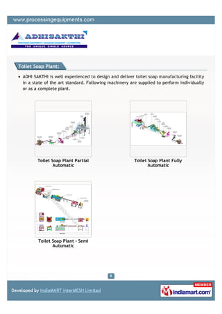 Toilet Soap Plant:

 ADHI SAKTHI is well experienced to design and deliver toilet soap manufacturing facility
 in a state of the art standard. Following machinery are supplied to perform individually
 or as a complete plant.




        Toilet Soap Plant Partial                      Toilet Soap Plant Fully
                Automatic                                     Automatic




        Toilet Soap Plant - Semi
               Automatic
 