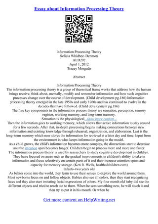 Essay about Information Processing Theory
Information Processing Theory
Selicia Whidbee–Denmon
AED202
April 1, 2012
Tracey Morgado
Abstract
Information Processing Theory
The information processing theory is a group of theoretical frame works that address how the human
beings receive, think about, mentally, modify and remember information and how such cognitive
processes change over the course of development. (Child development pg.186) Information
processing theory emerged in the late 1950s and early 1960s and has continued to evolve in the
decades that have followed. (Child development pg.186)
The five key components in the information process theory are sensation, perception, sensory
register, working memory, and long–term memory.
Sensation is the physiological...show more content...
Then the information goes to working memory, which allows that active information to stay around
for a few seconds. After that, in–depth processing begins making connections between new
information and existing knowledge through rehearsal, organization, and elaboration. Last is the
long–term memory which now stores the information for retrieval at a later day and time. Input from
the environment is what keeps information going in the model.
As a child grows, the child's information becomes more complex, the distractions start to decrease
and the attention span becomes longer. Children begin to process more and more and faster.
The information process theory is used by researchers to study cognitive development in children.
They have focused on areas such as the gradual improvements in children's ability to take in
information and focus selectively on certain parts of it and their increase attention spans and
capacity for memory storage. (Ken R. Wells, healthofchildren.com)
Infants–two years old
As babies come into the world, they learn to use their senses to explore the world around them.
Most newborns focus on and follow objects. Babies also see all colors, then they start recognizing
faces and they also start imitating facial expressions of others. My four month old baby did see the
different objects and tried to reach out to them. When he sees something new, he will touch it and
then try to put it in his mouth. Or when he
Get more content on HelpWriting.net
 