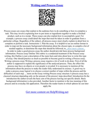 Writing and Process Essay
Process essays are essays that explain to the audience how to do something or how to complete a
task. This may involve explaining how to put items or ingredients together to make a finished
product, such as in a recipe. These essays can also explain how to accomplish a goal. For
example, a process essay could detail the steps that must be taken in order to graduate from a
particular college. Regardless of the subject, all process essays must clearly explain in detail how to
complete or perform a task. Instructions 1. Plan the essay. It is helpful to use an outline format in
order to map out the necessary background information about the chosen topic, to compile a list of
needed supplies, to determine the steps that should be followed, to...show more content...
In order to make a good process essay the author should provide basic process background
information. Process essay Outline This rubric is a condensed treatment of the Process essay
writing, this Outline is just a description of the main facts and rules about how to write this type
of essay. One should practice as much as possible to become good in writing a Process essay.
Writing a process essay Writing a process essay requires a lot of work to do done. First of all the
author is supposed to explain the significance of the analyzed process. Then, the effect this
process may have on objects or even people is revealed. It is necessary to mention all the
information about the process to make the reader fully understand its essence. A good way to
make a process essay logical is to choose a correct number of steps within the process and the
difficulties of each step. ... more on the Essay writing Process essay structure A process essay has a
classical structure depending only on the amount of the process' steps described: Introduction (In the
introduction the author reveals the basic aim of the process leaving out specific details. Basic
background information is also provided. Another factor to mention is the true meaning of this
process and its everyday life application. Therefore the reader learns in which spheres he can later
apply the
Get more content on HelpWriting.net
 