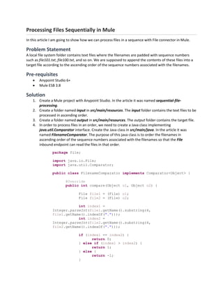 Processing Files Sequentially in Mule
In this article I am going to show how we can process files in a sequence with File connector in Mule.
Problem Statement
A local file system folder contains text files where the filenames are padded with sequence numbers
such as file101.txt, file100.txt, and so on. We are supposed to append the contents of these files into a
target file according to the ascending order of the sequence numbers associated with the filenames.
Pre-requisites
 Anypoint Studio 6+
 Mule ESB 3.8
Solution
1. Create a Mule project with Anypoint Studio. In the article it was named sequential-file-
processing.
2. Create a folder named input in src/main/resources. The input folder contains the text files to be
processed in ascending order.
3. Create a folder named output in src/main/resources. The output folder contains the target file.
4. In order to process files in an order, we need to create a Java class implementing
java.util.Comparator interface. Create the Java class in src/main/java. In the article it was
named FilenameComparator. The purpose of this java class is to order the filenames in
ascending order of the sequence numbers associated with the filenames so that the File
inbound endpoint can read the files in that order.
package file;
import java.io.File;
import java.util.Comparator;
public class FilenameComparator implements Comparator<Object> {
@Override
public int compare(Object o1, Object o2) {
File file1 = (File) o1;
File file2 = (File) o2;
int index1 =
Integer.parseInt(file1.getName().substring(4,
file1.getName().indexOf(".")));
int index2 =
Integer.parseInt(file2.getName().substring(4,
file2.getName().indexOf(".")));
if (index1 == index2) {
return 0;
} else if (index1 > index2) {
return 1;
} else {
return -1;
}
 