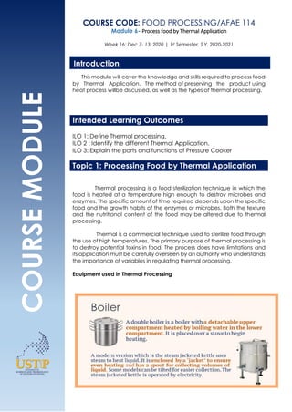 COURSE
MODULE
COURSE CODE: FOOD PROCESSING/AFAE 114
Module 6- Process food by Thermal Application
Week 16: Dec 7- 13, 2020 | 1st Semester, S.Y. 2020-2021
This module will cover the knowledge and skills required to process food
by Thermal Application. The method of preserving the product using
heat process willbe discussed, as well as the types of thermal processing.
Intended Learning Outcomes
ILO 1: Define Thermal processing.
ILO 2 : Identify the different Thermal Application.
ILO 3: Explain the parts and functions of Pressure Cooker
Topic 1: Processing Food by Thermal Application
Thermal processing is a food sterilization technique in which the
food is heated at a temperature high enough to destroy microbes and
enzymes. The specific amount of time required depends upon the specific
food and the growth habits of the enzymes or microbes. Both the texture
and the nutritional content of the food may be altered due to thermal
processing.
Thermal is a commercial technique used to sterilize food through
the use of high temperatures. The primary purpose of thermal processing is
to destroy potential toxins in food. The process does have limitations and
its application must be carefully overseen by an authority who understands
the importance of variables in regulating thermal processing.
Equipment used in Thermal Processing
Introduction
 