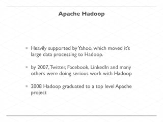 Apache Hadoop
Heavily supported byYahoo, which moved it’s
large data processing to Hadoop.
by 2007,Twitter, Facebook, LinkedIn and many
others were doing serious work with Hadoop
2008 Hadoop graduated to a top level Apache
project
 