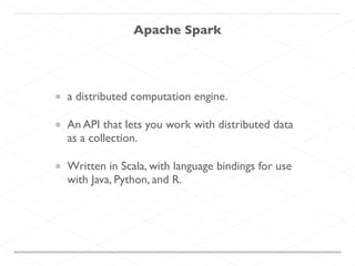 Apache Spark
a distributed computation engine.
An API that lets you work with distributed data
as a collection.
Written in Scala, with language bindings for use
with Java, Python, and R.
 