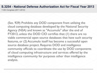 (Sec. 929) Prohibits any DOD component from utilizing the
cloud computing database developed by the National Security
Agency (NSA) and known as "Accumulo" after the end of
FY2013, unless the DOD CIO certiﬁes that: (1) there are no
viable commercial open source databases that have such security
features, or (2) Accumulo itself has become a successful open
source database project. Requires DOD and intelligence
community ofﬁcials to coordinate the use by DOD components
of cloud computing infrastructure and services offered by the
intelligence community for purposes other than intelligence
analysis.
 