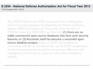 (Sec. 929) Prohibits any DOD component from utilizing the
cloud computing database developed by the National Security
Agency (NSA) and known as "Accumulo" after the end of
FY2013, unless the DOD CIO certiﬁes that: (1) there are no
viable commercial open source databases that have such security
features, or (2) Accumulo itself has become a successful open
source database project. Requires DOD and intelligence
community ofﬁcials to coordinate the use by DOD components
of cloud computing infrastructure and services offered by the
intelligence community for purposes other than intelligence
analysis.
 