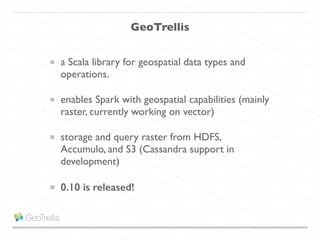 GeoTrellis
a Scala library for geospatial data types and
operations.
enables Spark with geospatial capabilities (mainly
raster, currently working on vector)
storage and query raster from HDFS,
Accumulo, and S3 (Cassandra support in
development)
0.10 is released!
 