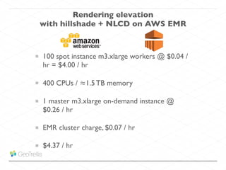 100 spot instance m3.xlarge workers @ $0.04 /
hr = $4.00 / hr
400 CPUs / ≈1.5 TB memory
1 master m3.xlarge on-demand instance @
$0.26 / hr
EMR cluster charge, $0.07 / hr
$4.37 / hr
Rendering elevation
with hillshade + NLCD on AWS EMR
 
