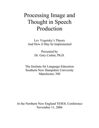 Processing Image and
     Thought in Speech
         Production
           Lev Vygotsky’s Theory
       And How it May be Implemented

                Presented by
           Dr. Gary Carkin, Ph.D.


     The Institute for Language Education
     Southern New Hampshire University
                Manchester, NH




At the Northern New England TESOL Conference
               November 11, 2006
 