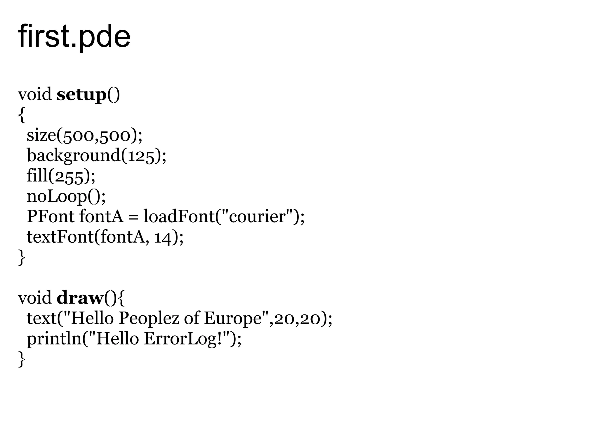 first.pde
void setup()
{
  size(500,500);
  background(125);
  fill(255);
  noLoop();
  PFont fontA = loadFont("courier");
  textFont(fontA, 14);
}

void draw(){
  text("Hello Peoplez of Europe",20,20);
  println("Hello ErrorLog!");
}
 