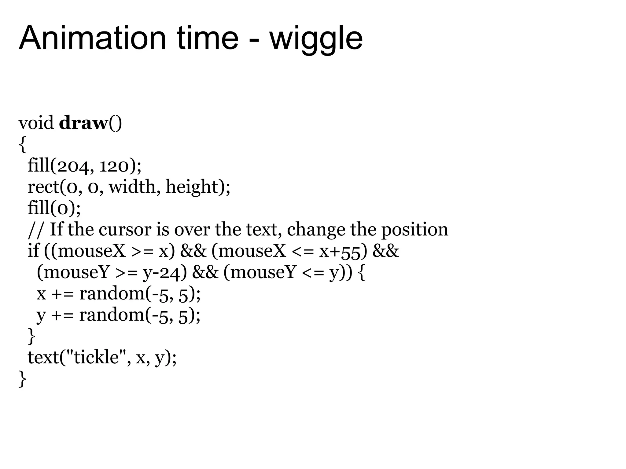 Animation time - wiggle

void draw()
{
  fill(204, 120);
  rect(0, 0, width, height);
  fill(0);
  // If the cursor is over the text, change the position
  if ((mouseX >= x) && (mouseX <= x+55) &&
    (mouseY >= y-24) && (mouseY <= y)) {
    x += random(-5, 5);
    y += random(-5, 5);
  }
  text("tickle", x, y);
}
 