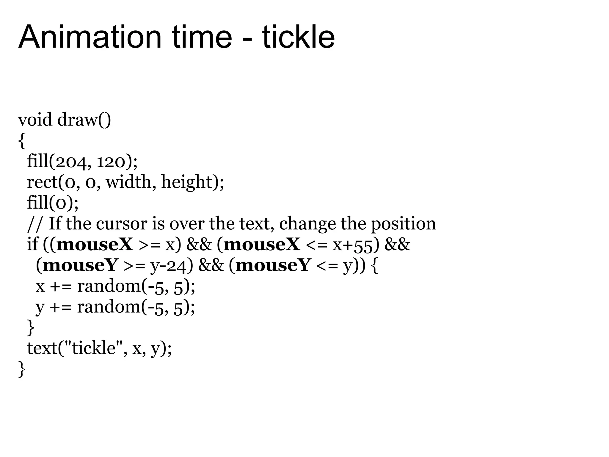 Animation time - tickle

void draw()
{
  fill(204, 120);
  rect(0, 0, width, height);
  fill(0);
  // If the cursor is over the text, change the position
  if ((mouseX >= x) && (mouseX <= x+55) &&
    (mouseY >= y-24) && (mouseY <= y)) {
    x += random(-5, 5);
    y += random(-5, 5);
  }
  text("tickle", x, y);
}
 