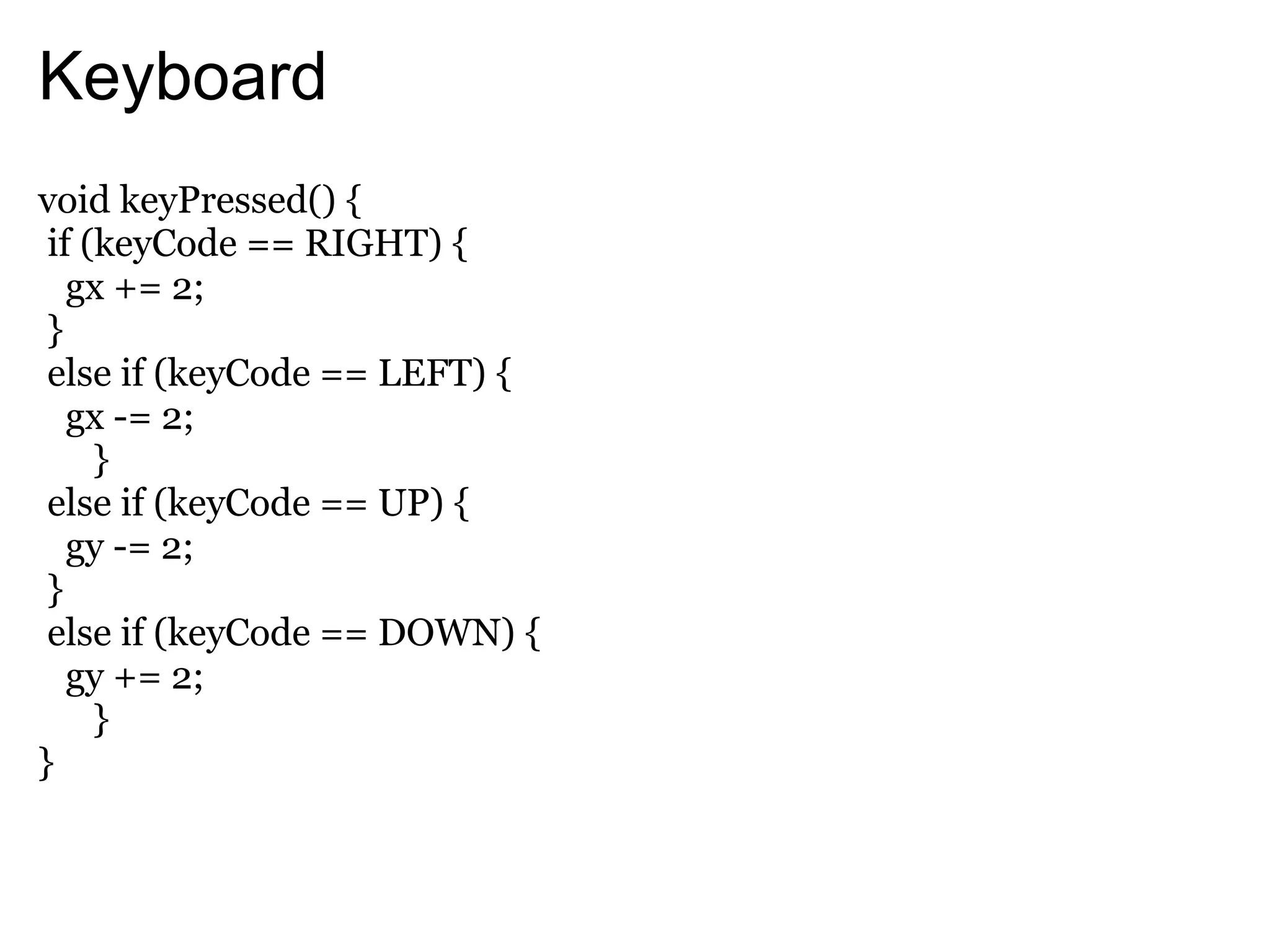 Keyboard
void keyPressed() {
 if (keyCode == RIGHT) {
   gx += 2;
 }
 else if (keyCode == LEFT) {
   gx -= 2;
     }
 else if (keyCode == UP) {
   gy -= 2;
 }
 else if (keyCode == DOWN) {
   gy += 2;
     }
}
 