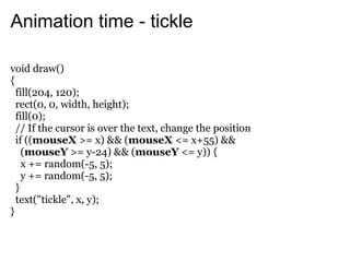 Animation time - tickle

void draw()
{
  fill(204, 120);
  rect(0, 0, width, height);
  fill(0);
  // If the cursor is over the text, change the position
  if ((mouseX >= x) && (mouseX <= x+55) &&
    (mouseY >= y-24) && (mouseY <= y)) {
    x += random(-5, 5);
    y += random(-5, 5);
  }
  text("tickle", x, y);
}
 