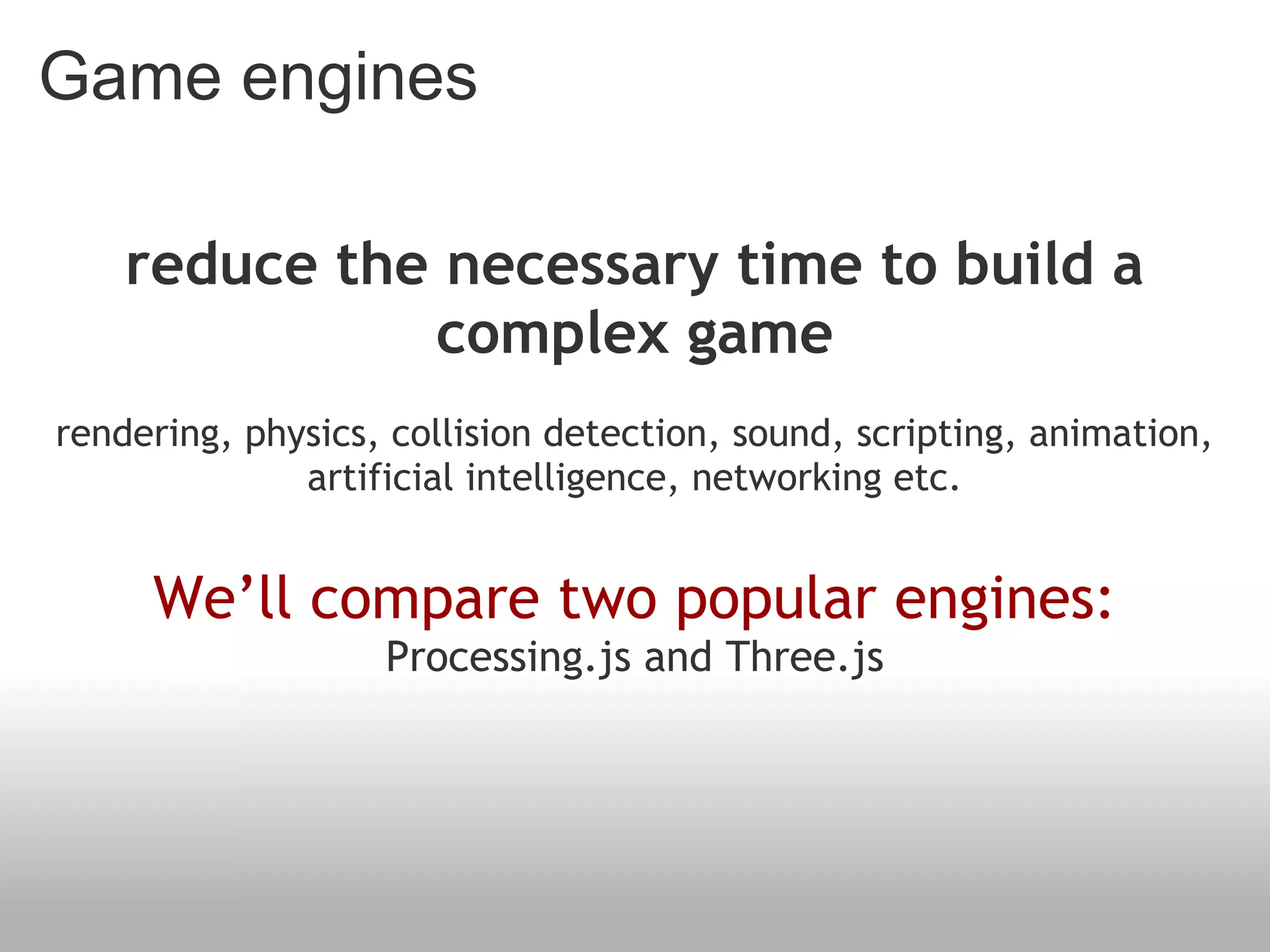Game engines
reduce the necessary time to build a
complex game
rendering, physics, collision detection, sound, scripting, animation,
artificial intelligence, networking etc.
We’ll compare two popular engines:
Processing.js and Three.js