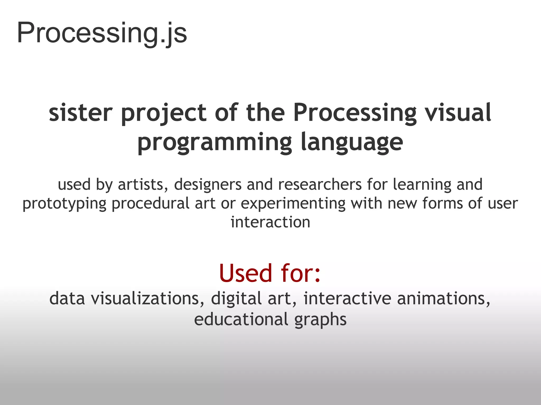 Processing.js
sister project of the Processing visual
programming language
used by artists, designers and researchers for learning and
prototyping procedural art or experimenting with new forms of user
interaction
Used for:
data visualizations, digital art, interactive animations,
educational graphs