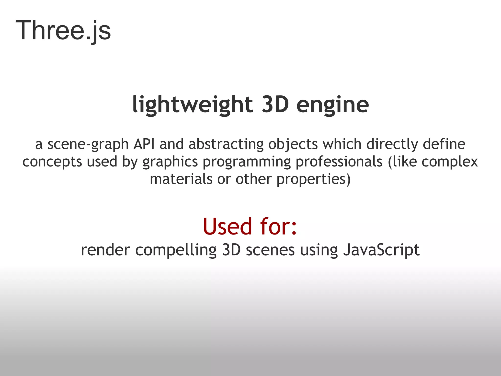 Three.js
lightweight 3D engine
a scene-graph API and abstracting objects which directly define
concepts used by graphics programming professionals (like complex
materials or other properties)
Used for:
render compelling 3D scenes using JavaScript