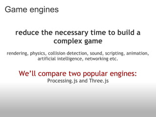 Game engines

    reduce the necessary time to build a
              complex game
                                    
rendering, physics, collision detection, sound, scripting, animation,
              artificial intelligence, networking etc.
                                   
     We’ll compare two popular engines:
                   Processing.js and Three.js
 