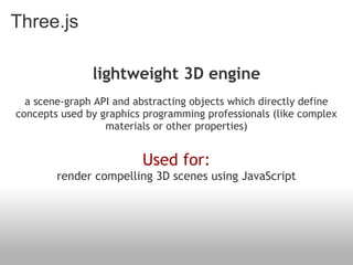 Three.js

               lightweight 3D engine
                                  
  a scene-graph API and abstracting objects which directly define
concepts used by graphics programming professionals (like complex
                  materials or other properties)
                                 
                         Used for:
        render compelling 3D scenes using JavaScript
 
