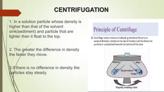 CENTRIFUGATION
1. In a solution particle whose density is
higher than that of the solvent
sink(sediment) and particle that are
lighter than it float to the top.
2. The greater the difference in density
the faster they move.
3.If there is no difference in density the
particles stay steady.
 