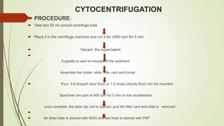 CYTOCENTRIFUGATION
 PROCEDURE:
 Take two 50 ml conical centrifuge tube
 Place it in the centrifuge machine and run it for 2500 rpm for 5 min
 Decant the supernatent

A pipette is used to resuspend the sediment
Assemble the holder ,slide, filter card and funnel
 Pour 5-8 drops(if clear fluid) or 1-2 drops (cloudy fluid) into the chamber
Specimen are spin at 800 rpm for 5 min on low acceleration
once complete ,the slide clip unit is opened ,and the filter card and slide is removed

 Air dried slide is stained with MGG and wet fixed is stained with PAP
 