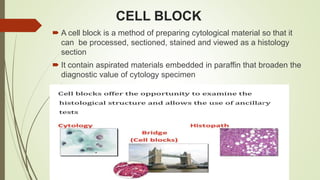 CELL BLOCK
 A cell block is a method of preparing cytological material so that it
can be processed, sectioned, stained and viewed as a histology
section
 It contain aspirated materials embedded in paraffin that broaden the
diagnostic value of cytology specimen
 