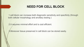 NEED FOR CELL BLOCK
1.cell block can increase both diagnostic sensitivity and specificity (through
both cellular morphology and ancillary testing )
2.It requires minimal effort and is cost efficient.
3.Moreover tissue preserved in cell block can be stored easily.
 