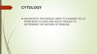 CYTOLOGY
 DIAGNOSTIC TECHNIQUE USED TO EXAMINE CELLS
FROM BODY FLUIDS AND SOLID TISSUES TO
DETERMINE THE NATURE OF DISEASE
 