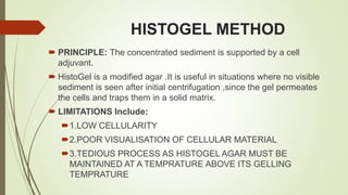 HISTOGEL METHOD
 PRINCIPLE: The concentrated sediment is supported by a cell
adjuvant.
 HistoGel is a modified agar .It is useful in situations where no visible
sediment is seen after initial centrifugation ,since the gel permeates
the cells and traps them in a solid matrix.
 LIMITATIONS Include:
1.LOW CELLULARITY
2.POOR VISUALISATION OF CELLULAR MATERIAL
3.TEDIOUS PROCESS AS HISTOGEL AGAR MUST BE
MAINTAINED AT A TEMPRATURE ABOVE ITS GELLING
TEMPRATURE
 