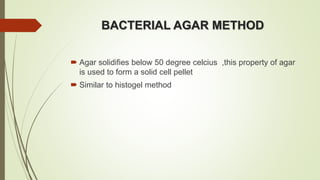BACTERIAL AGAR METHOD
 Agar solidifies below 50 degree celcius ,this property of agar
is used to form a solid cell pellet
 Similar to histogel method
 